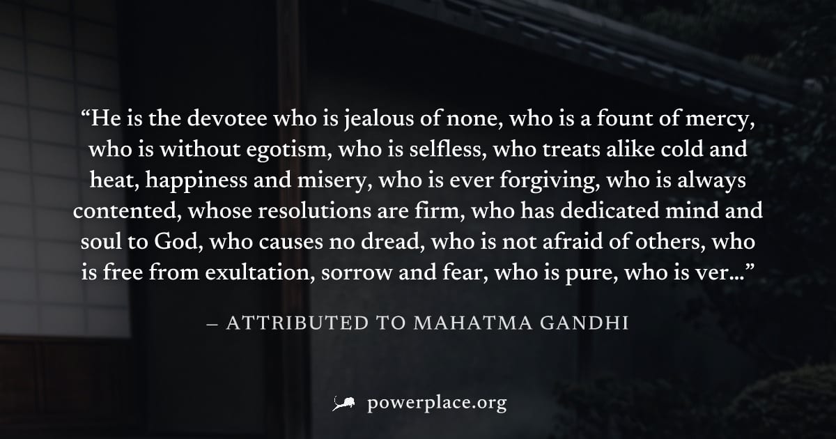 "He is the devotee who is jealous of none, who is a fount of mercy, who is without egotism, who is selfless, who treats alike cold and heat, happiness and misery, who is ever forgiving, who is always 