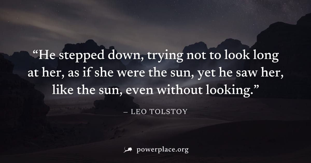 "He stepped down, trying not to look long at her, as if she were the sun, yet he saw her, like the sun, even without looking." — Leo Tolstoy