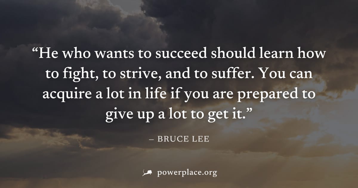 "He who wants to succeed should learn how to fight, to strive, and to suffer. You can acquire a lot in life if you are prepared to give up a lot to get it." — Bruce Lee