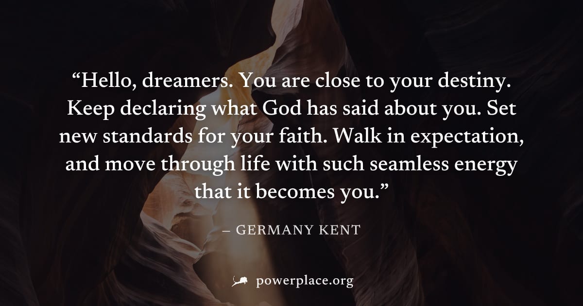 "Hello, dreamers. You are close to your destiny. Keep declaring what God has said about you. Set new standards for your faith. Walk in expectation, and move through life with such seamless energy that