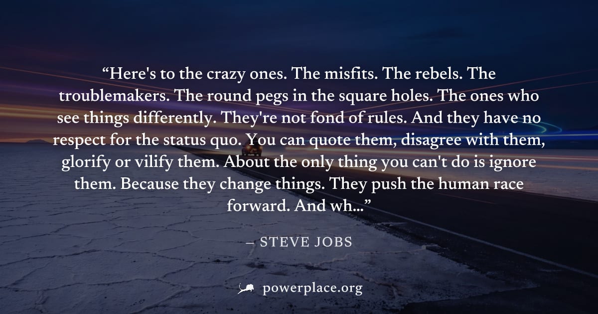 "Here's to the crazy ones. The misfits. The rebels. The troublemakers. The round pegs in the square holes. The ones who see things differently. They're not fond of rules. And they have no respect for 