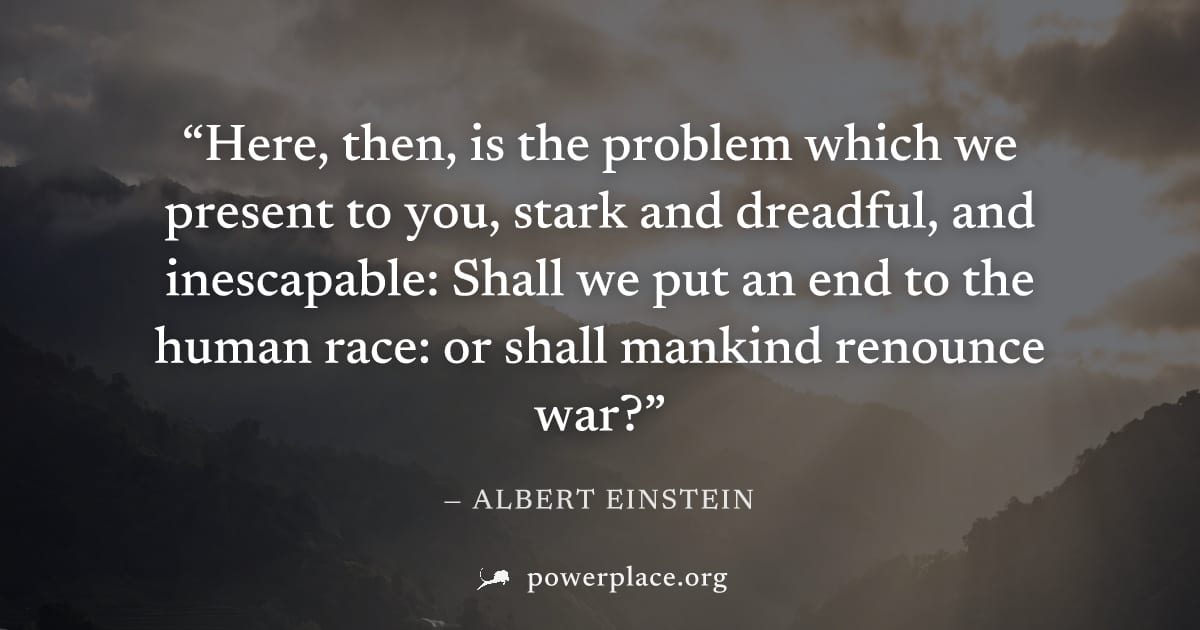 "Here, then, is the problem which we present to you, stark and dreadful, and inescapable: Shall we put an end to the human race: or shall mankind renounce war?" — Albert Einstein