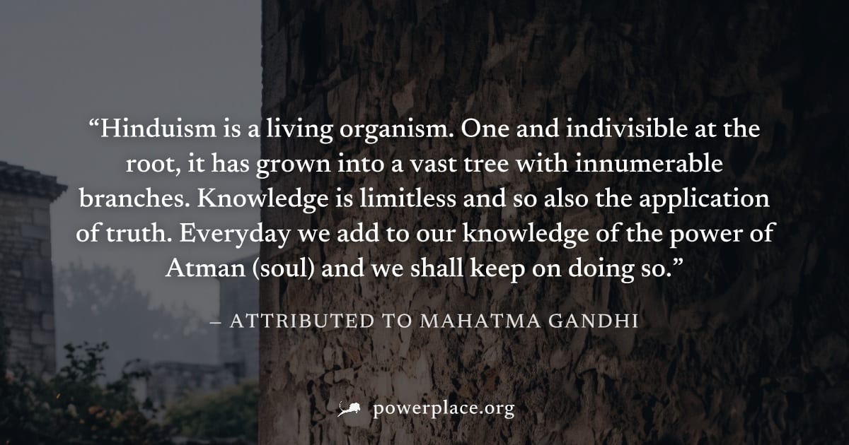 "Hinduism is a living organism. One and indivisible at the root, it has grown into a vast tree with innumerable branches. Knowledge is limitless and so also the application of truth. Everyday we add t