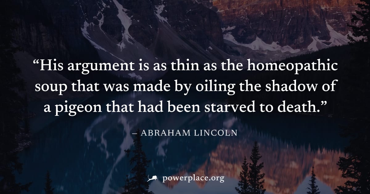 "His argument is as thin as the homeopathic soup that was made by oiling the shadow of a pigeon that had been starved to death." — Abraham Lincoln