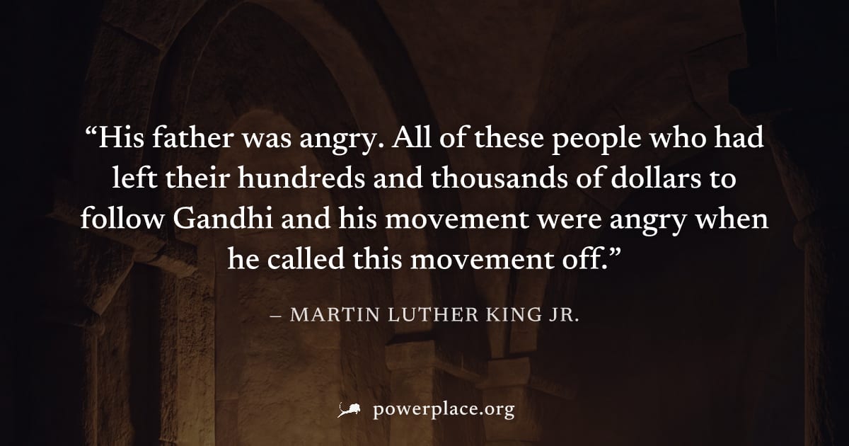 "His father was angry. All of these people who had left their hundreds and thousands of dollars to follow Gandhi and his movement were angry when he called this movement off." — Martin Luther King Jr.