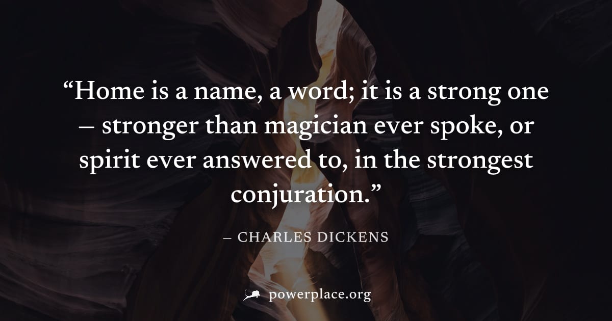 "Home is a name, a word; it is a strong one — stronger than magician ever spoke, or spirit ever answered to, in the strongest conjuration." — Charles Dickens