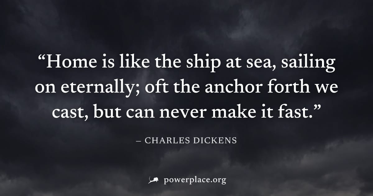 "Home is like the ship at sea, sailing on eternally; oft the anchor forth we cast, but can never make it fast." — Charles Dickens