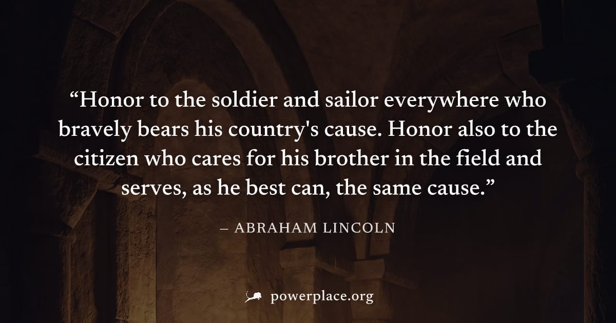 "Honor to the soldier and sailor everywhere who bravely bears his country's cause. Honor also to the citizen who cares for his brother in the field and serves, as he best can, the same cause." — Abrah