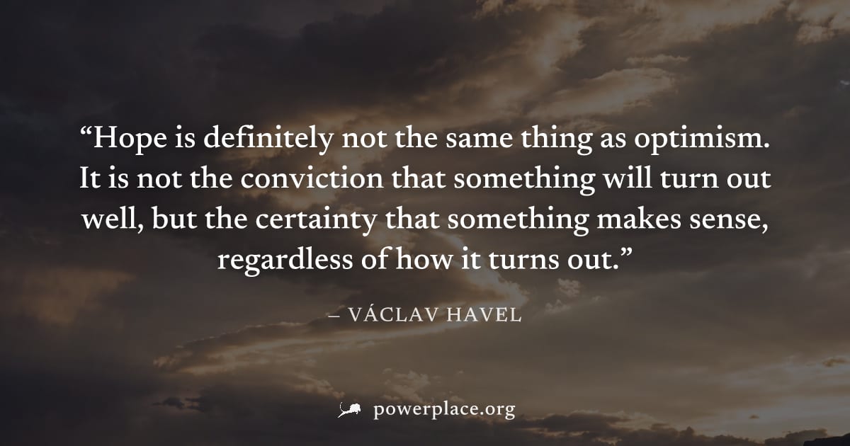 "Hope is definitely not the same thing as optimism. It is not the conviction that something will turn out well, but the certainty that something makes sense, regardless of how it turns out." — Václav 