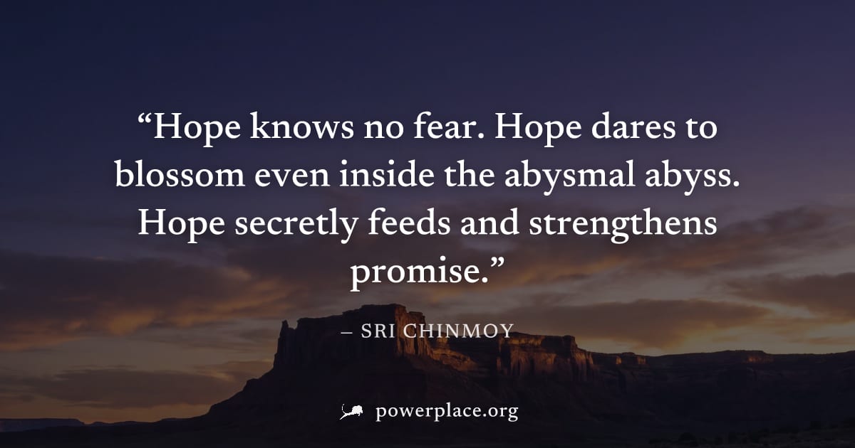"Hope knows no fear. Hope dares to blossom even inside the abysmal abyss. Hope secretly feeds and strengthens promise." — Sri Chinmoy