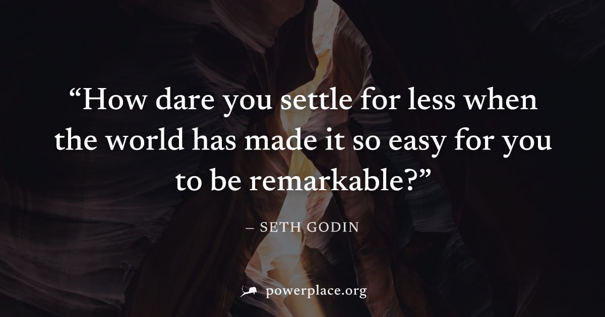 "How dare you settle for less when the world has made it so easy for you to be remarkable?" — Seth Godin