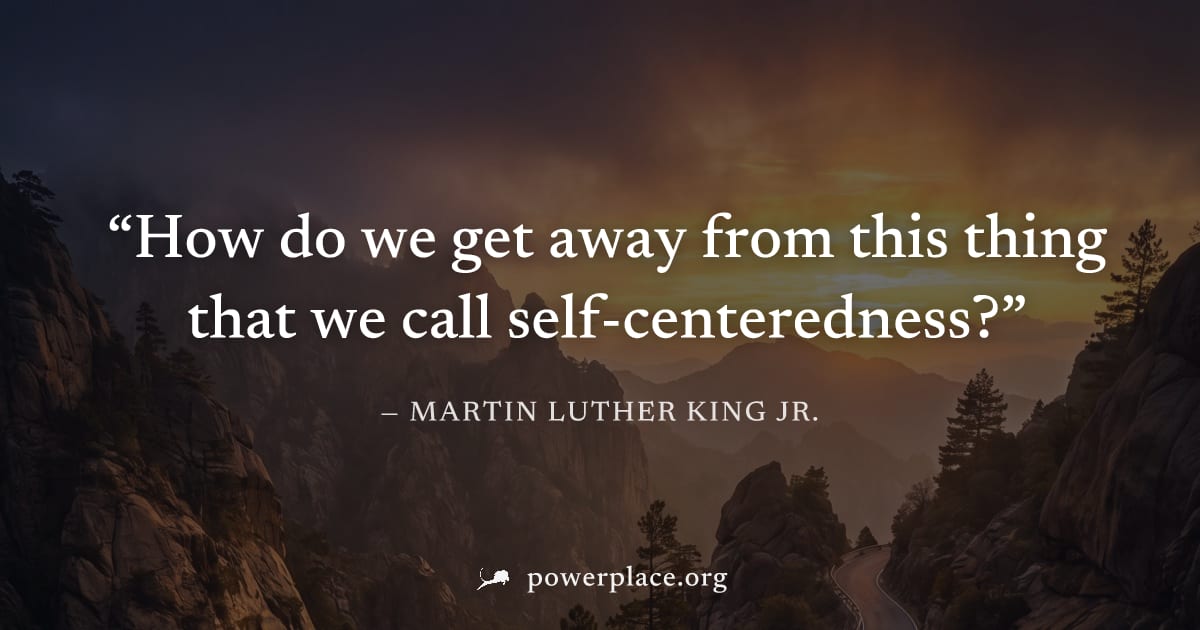 "How do we get away from this thing that we call self-centeredness?" — Martin Luther King Jr.