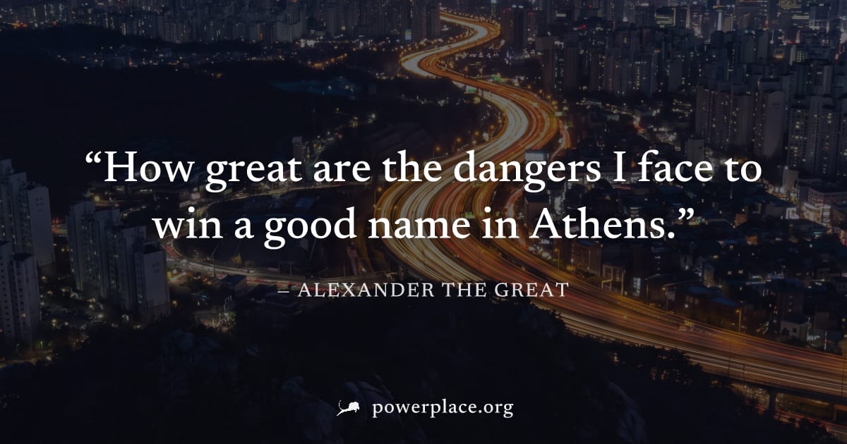 "How great are the dangers I face to win a good name in Athens." — Alexander the Great