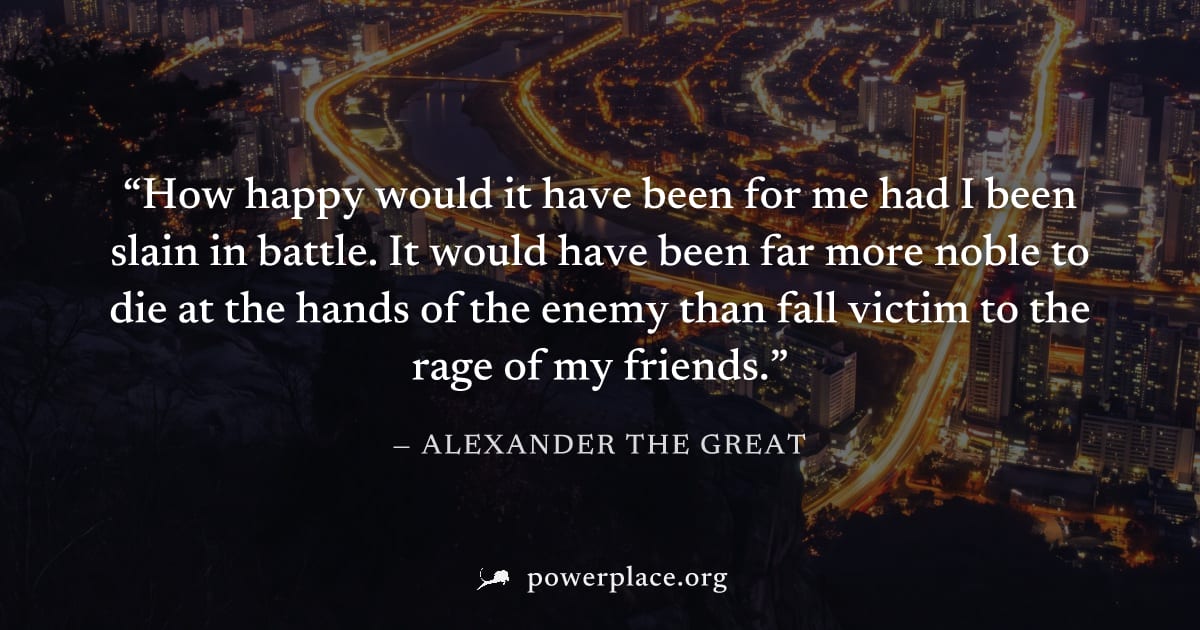 "How happy would it have been for me had I been slain in battle. It would have been far more noble to die at the hands of the enemy than fall victim to the rage of my friends." — Alexander the Great