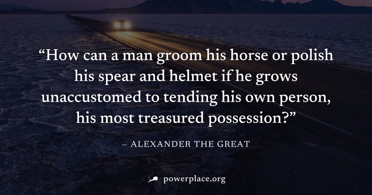 "How can a man groom his horse or polish his spear and helmet if he grows unaccustomed to tending his own person, his most treasured possession?" — Alexander the Great