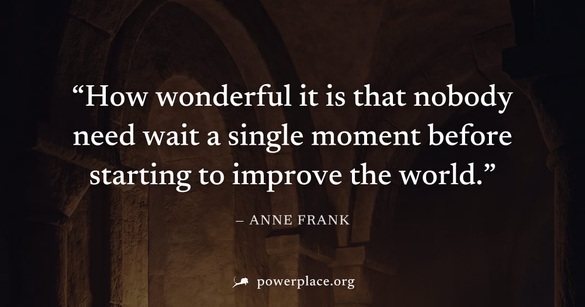 "How wonderful it is that nobody need wait a single moment before starting to improve the world." — Anne Frank
