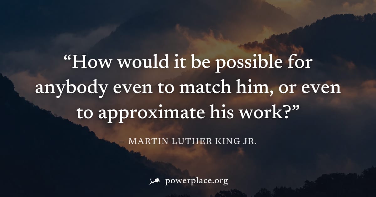 "How would it be possible for anybody even to match him, or even to approximate his work?" — Martin Luther King Jr.