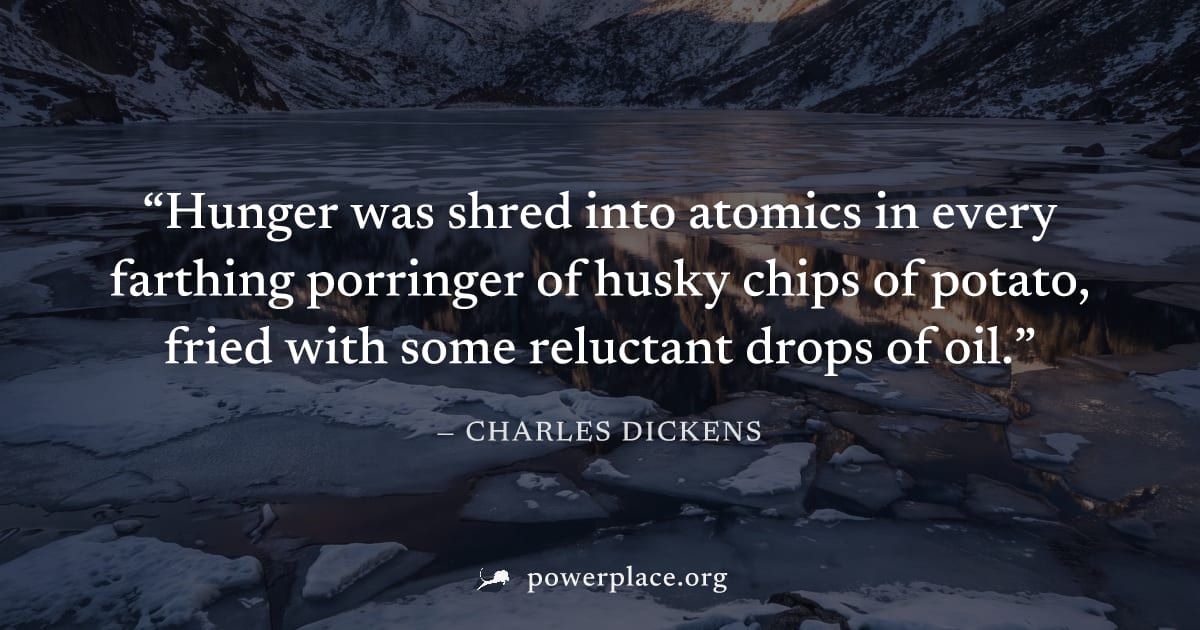 "Hunger was shred into atomics in every farthing porringer of husky chips of potato, fried with some reluctant drops of oil." — Charles Dickens