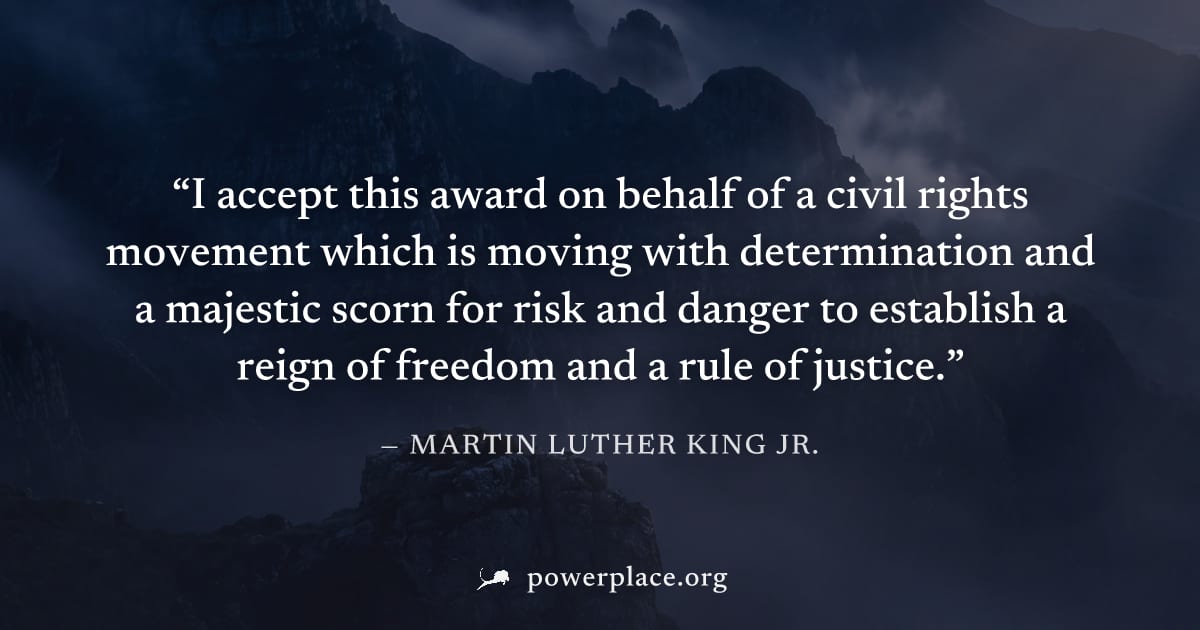 "I accept this award on behalf of a civil rights movement which is moving with determination and a majestic scorn for risk and danger to establish a reign of freedom and a rule of justice." — Martin L