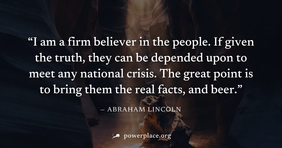 "I am a firm believer in the people. If given the truth, they can be depended upon to meet any national crisis. The great point is to bring them the real facts, and beer." — Abraham Lincoln