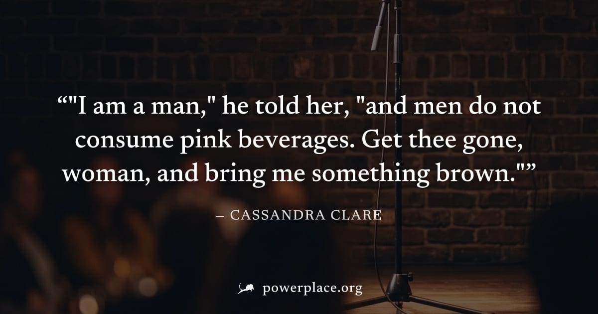 ""I am a man," he told her, "and men do not consume pink beverages. Get thee gone, woman, and bring me something brown."" — Cassandra Clare