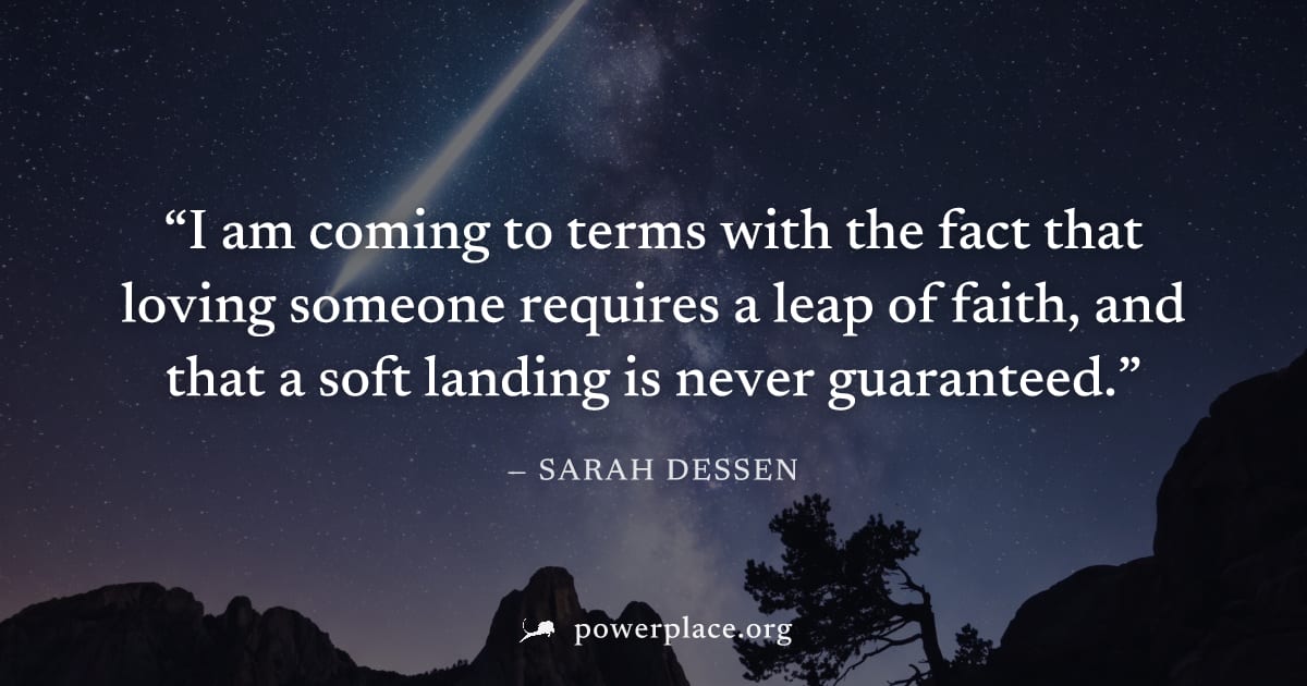 "I am coming to terms with the fact that loving someone requires a leap of faith, and that a soft landing is never guaranteed." — Sarah Dessen
