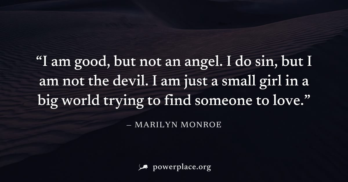 "I am good, but not an angel. I do sin, but I am not the devil. I am just a small girl in a big world trying to find someone to love." — Marilyn Monroe