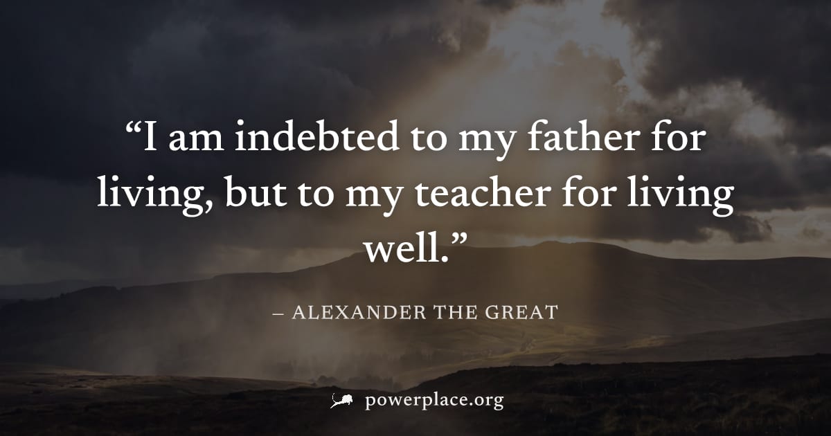 "I am indebted to my father for living, but to my teacher for living well." — Alexander the Great