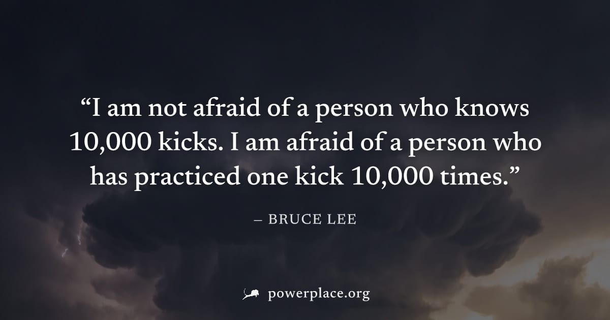 "I am not afraid of a person who knows 10,000 kicks. I am afraid of a person who has practiced one kick 10,000 times." — Bruce Lee