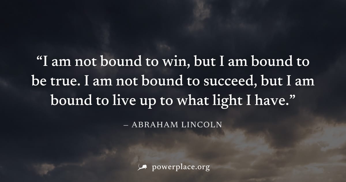 "I am not bound to win, but I am bound to be true. I am not bound to succeed, but I am bound to live up to what light I have." — Abraham Lincoln
