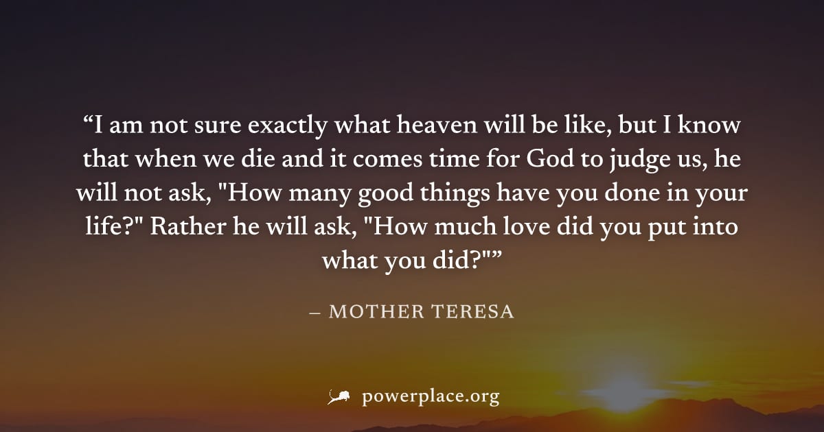 "I am not sure exactly what heaven will be like, but I know that when we die and it comes time for God to judge us, he will not ask, "How many good things have you done in your life?" Rather he will a