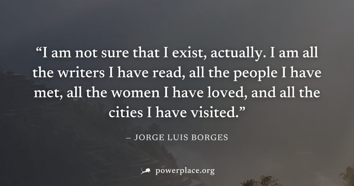 "I am not sure that I exist, actually. I am all the writers I have read, all the people I have met, all the women I have loved, and all the cities I have visited." — Jorge Luis Borges