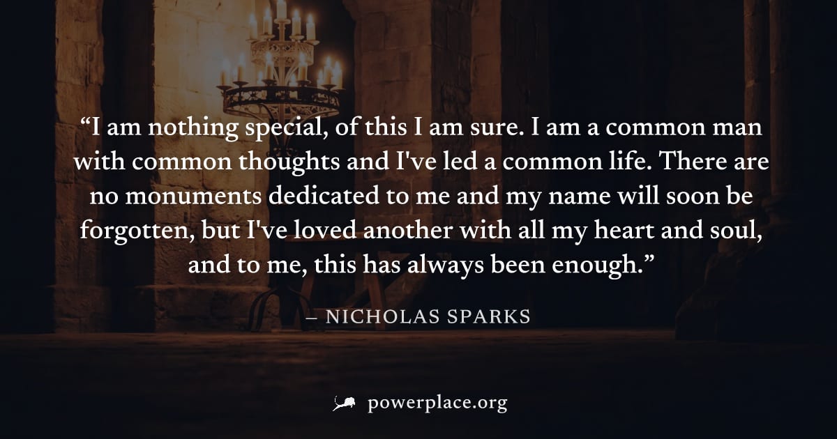 "I am nothing special, of this I am sure. I am a common man with common thoughts and I've led a common life. There are no monuments dedicated to me and my name will soon be forgotten, but I've loved a