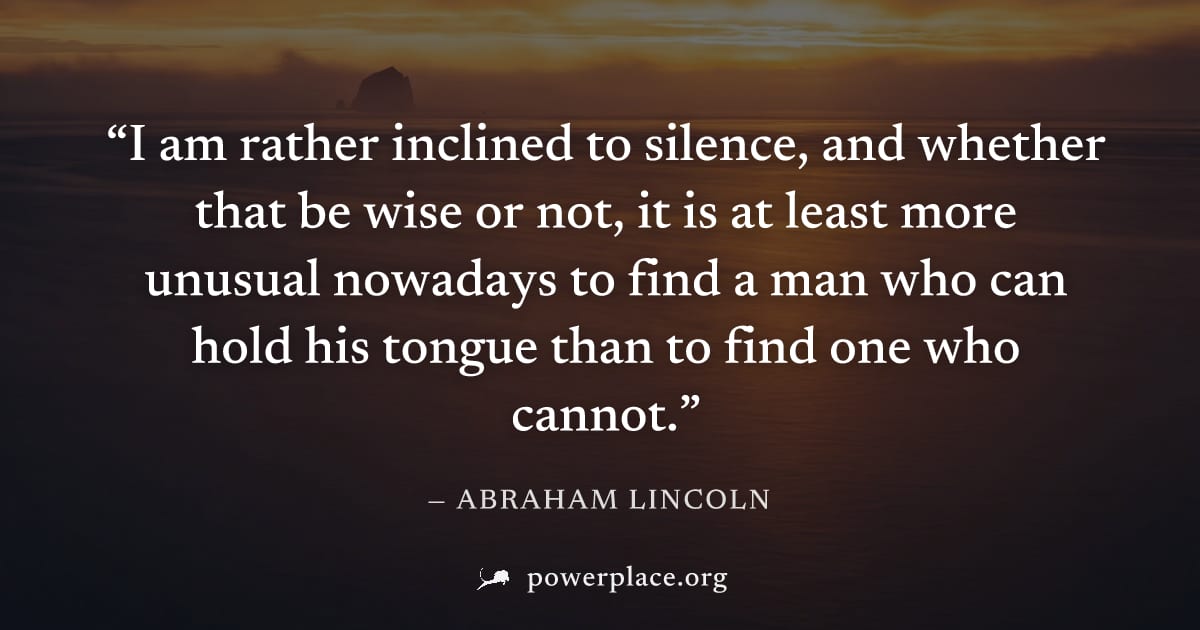 "I am rather inclined to silence, and whether that be wise or not, it is at least more unusual nowadays to find a man who can hold his tongue than to find one who cannot." — Abraham Lincoln