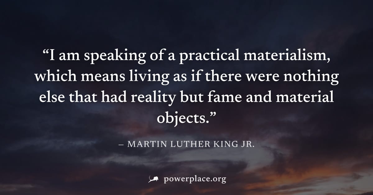 "I am speaking of a practical materialism, which means living as if there were nothing else that had reality but fame and material objects." — Martin Luther King Jr.