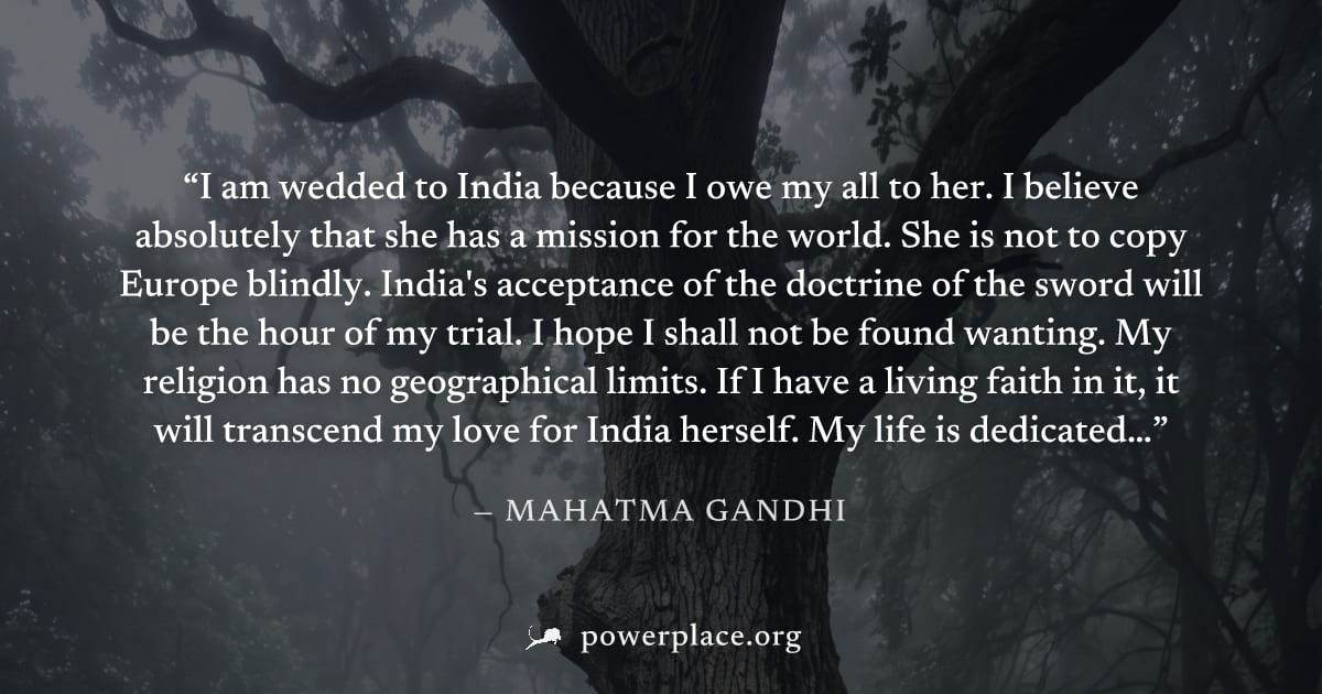 "I am wedded to India because I owe my all to her. I believe absolutely that she has a mission for the world. She is not to copy Europe blindly. India's acceptance of the doctrine of the sword will be