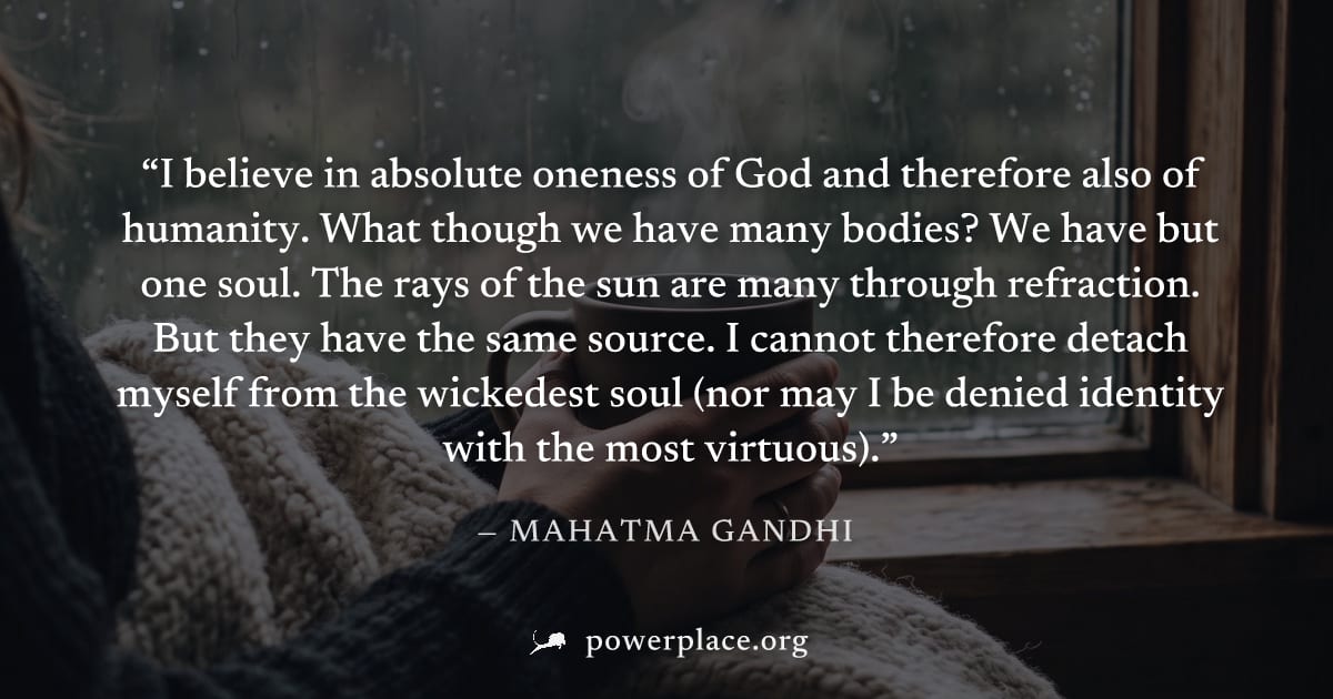 "I believe in absolute oneness of God and therefore also of humanity. What though we have many bodies? We have but one soul. The rays of the sun are many through refraction. But they have the same sou