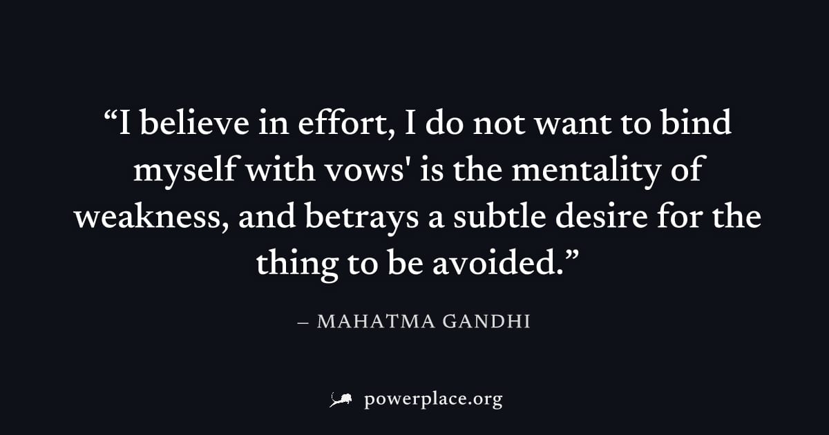 "I believe in effort, I do not want to bind myself with vows' is the mentality of weakness, and betrays a subtle desire for the thing to be avoided." — Mahatma Gandhi