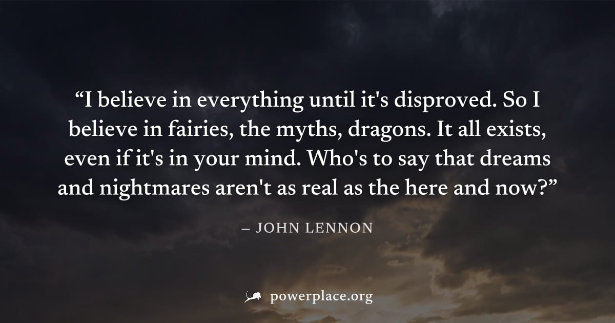 "I believe in everything until it's disproved. So I believe in fairies, the myths, dragons. It all exists, even if it's in your mind. Who's to say that dreams and nightmares aren't as real as the here