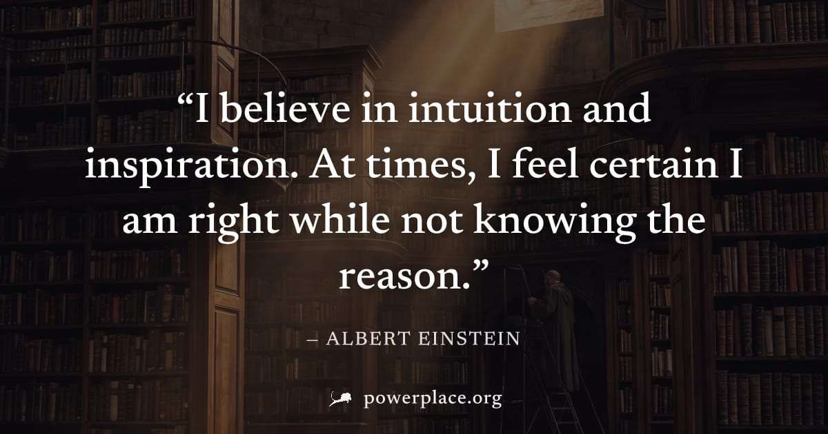 "I believe in intuition and inspiration. At times, I feel certain I am right while not knowing the reason." — Albert Einstein