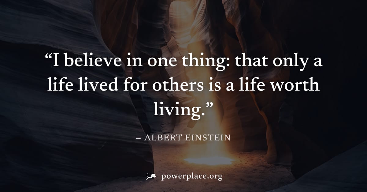 "I believe in one thing: that only a life lived for others is a life worth living." — Albert Einstein