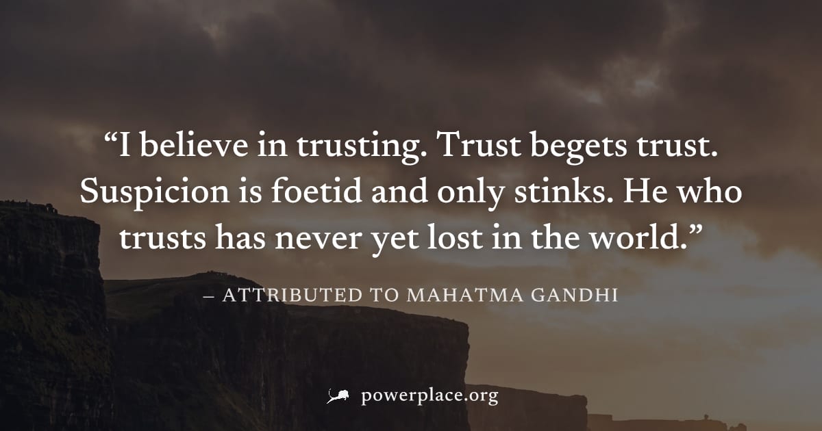 "I believe in trusting. Trust begets trust. Suspicion is foetid and only stinks. He who trusts has never yet lost in the world." — Attributed to Mahatma Gandhi