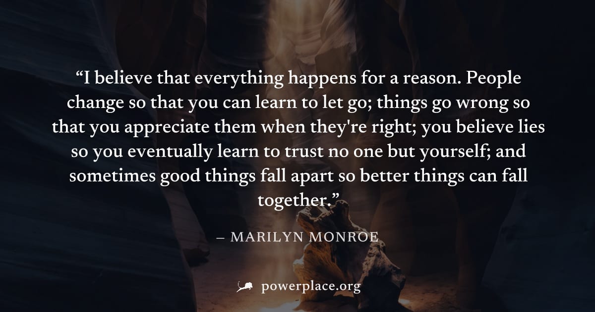 "I believe that everything happens for a reason. People change so that you can learn to let go; things go wrong so that you appreciate them when they're right; you believe lies so you eventually learn
