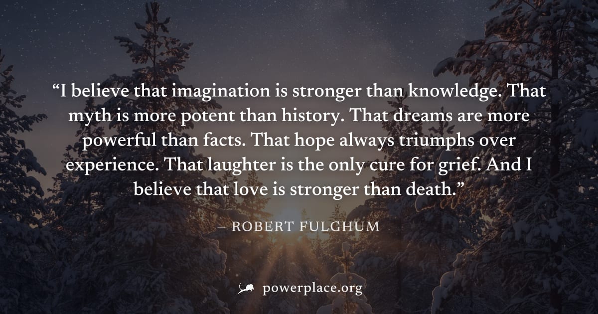 "I believe that imagination is stronger than knowledge. That myth is more potent than history. That dreams are more powerful than facts. That hope always triumphs over experience. That laughter is the