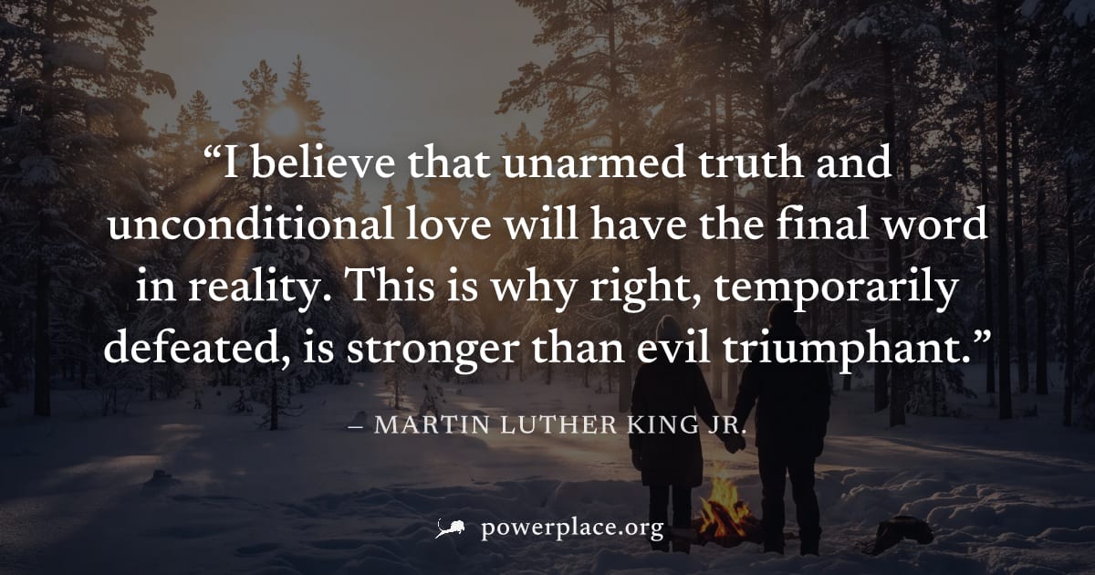 "I believe that unarmed truth and unconditional love will have the final word in reality. This is why right, temporarily defeated, is stronger than evil triumphant." — Martin Luther King Jr.