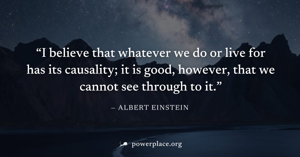 "I believe that whatever we do or live for has its causality; it is good, however, that we cannot see through to it." — Albert Einstein