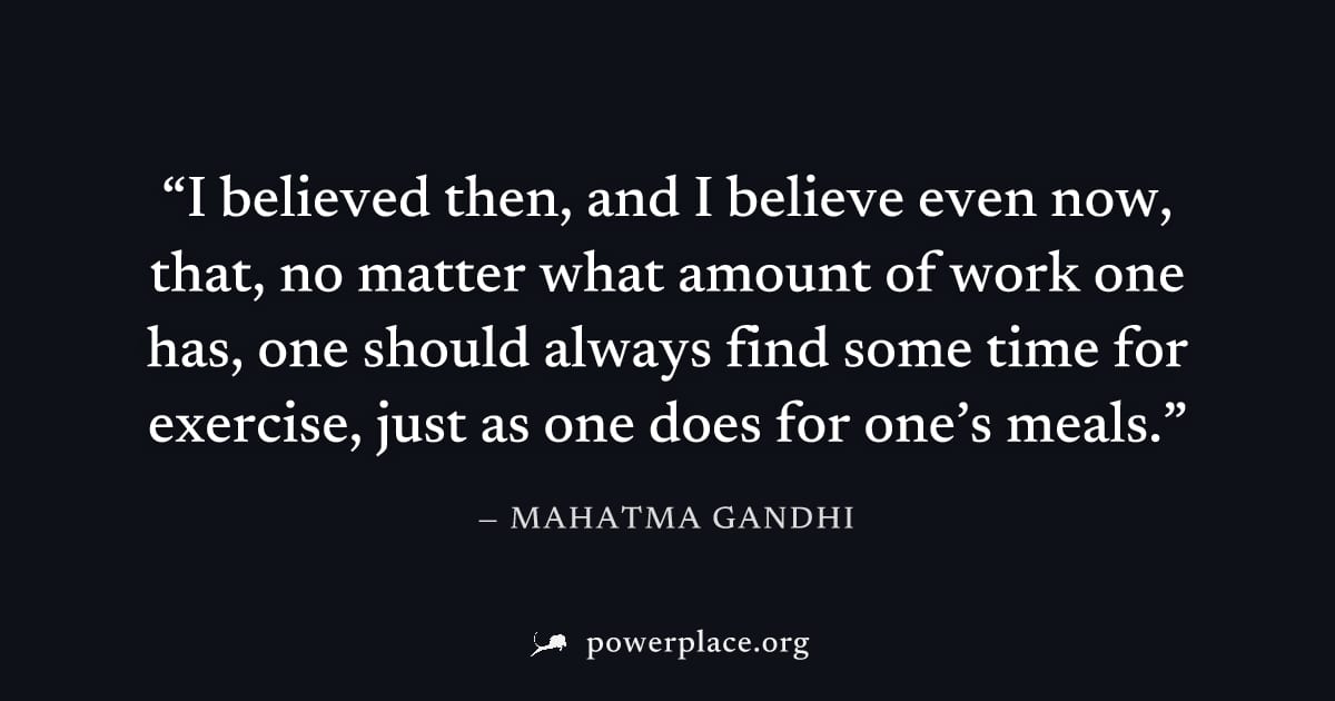"I believed then, and I believe even now, that, no matter what amount of work one has, one should always find some time for exercise, just as one does for one’s meals." — Mahatma Gandhi