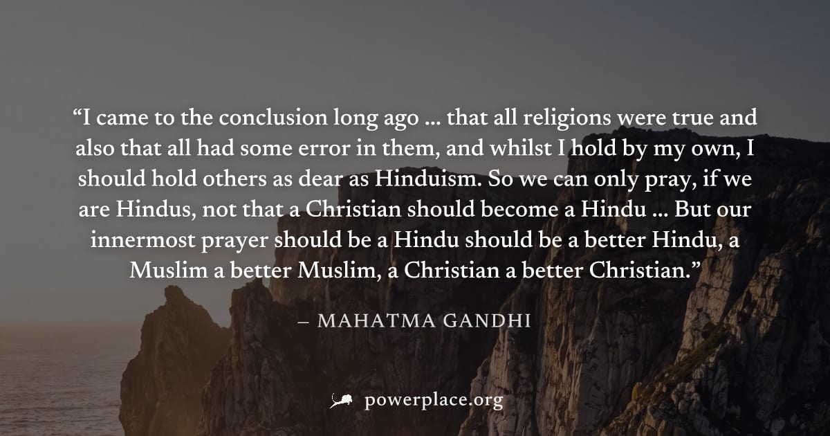 "I came to the conclusion long ago ... that all religions were true and also that all had some error in them, and whilst I hold by my own, I should hold others as dear as Hinduism. So we can only pray