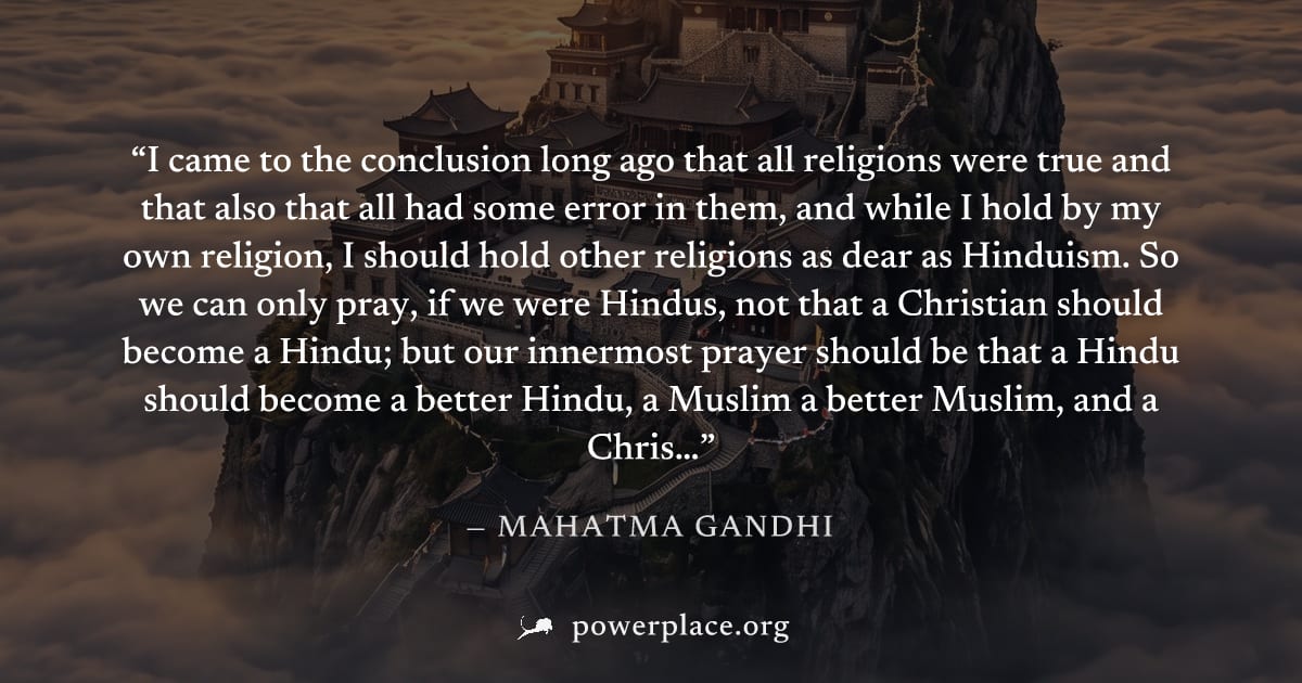 "I came to the conclusion long ago that all religions were true and that also that all had some error in them, and while I hold by my own religion, I should hold other religions as dear as Hinduism. S