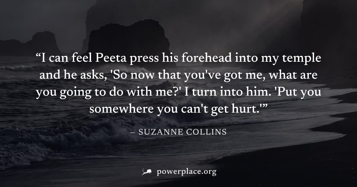 "I can feel Peeta press his forehead into my temple and he asks, 'So now that you've got me, what are you going to do with me?' I turn into him. 'Put you somewhere you can't get hurt.'" — Suzanne Coll